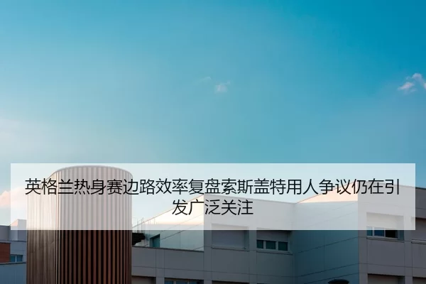 英格兰热身赛边路效率复盘索斯盖特用人争议仍在引发广泛关注